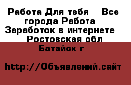 Работа Для тебя  - Все города Работа » Заработок в интернете   . Ростовская обл.,Батайск г.